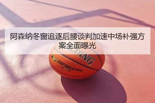 阿森纳冬窗追逐后腰谈判加速中场补强方案全面曝光