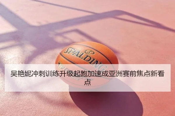 吴艳妮冲刺训练升级起跑加速成亚洲赛前焦点新看点