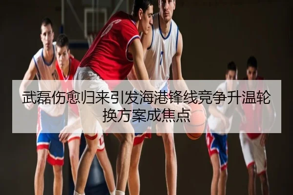 武磊伤愈归来引发海港锋线竞争升温轮换方案成焦点