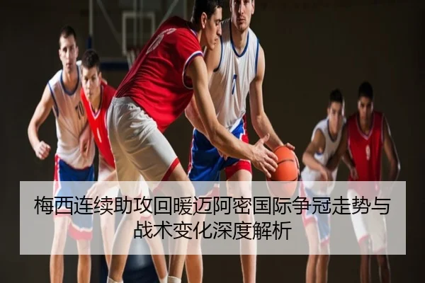 梅西连续助攻回暖迈阿密国际争冠走势与战术变化深度解析