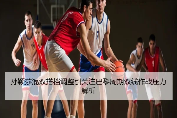 孙颖莎混双搭档调整引关注巴黎周期双线作战压力解析