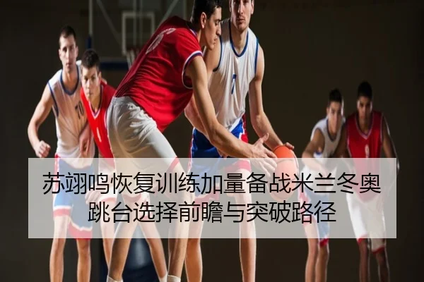 苏翊鸣恢复训练加量备战米兰冬奥 跳台选择前瞻与突破路径
